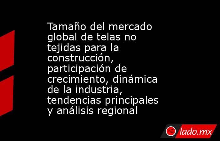 Tamaño del mercado global de telas no tejidas para la construcción, participación de crecimiento, dinámica de la industria, tendencias principales y análisis regional. Noticias en tiempo real