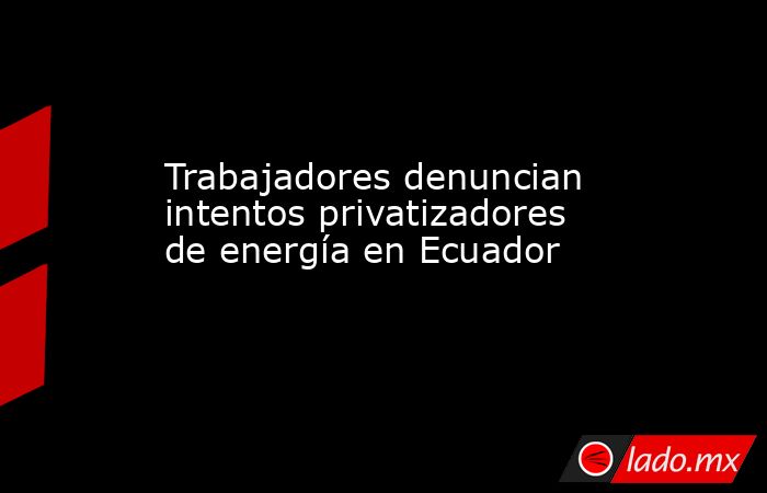 Trabajadores denuncian intentos privatizadores de energía en Ecuador. Noticias en tiempo real