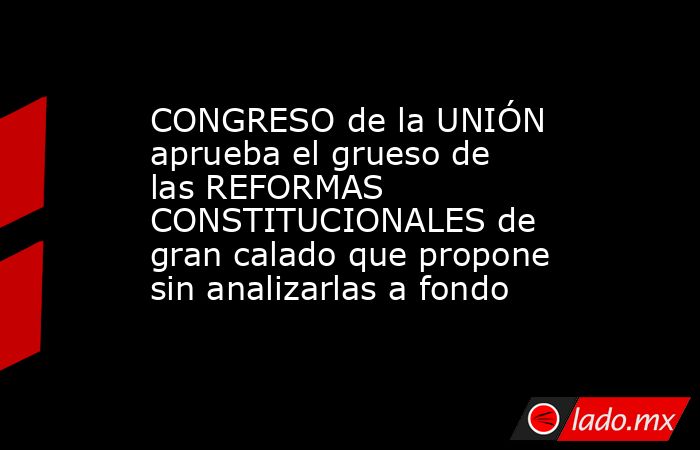 CONGRESO de la UNIÓN aprueba el grueso de las REFORMAS CONSTITUCIONALES de gran calado que propone sin analizarlas a fondo. Noticias en tiempo real