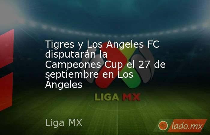 Tigres y Los Angeles FC disputarán la Campeones Cup el 27 de septiembre en Los Ángeles. Noticias en tiempo real