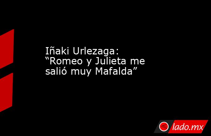 Iñaki Urlezaga: “Romeo y Julieta me salió muy Mafalda”. Noticias en tiempo real
