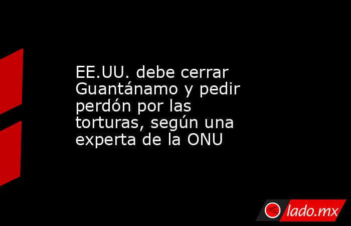 EE.UU. debe cerrar Guantánamo y pedir perdón por las torturas, según una experta de la ONU. Noticias en tiempo real