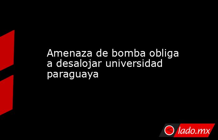 Amenaza de bomba obliga a desalojar universidad paraguaya. Noticias en tiempo real