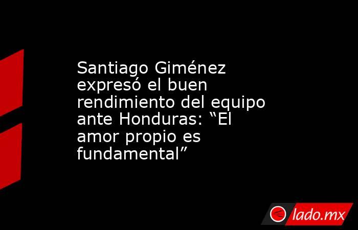 Santiago Giménez expresó el buen rendimiento del equipo ante Honduras: “El amor propio es fundamental”. Noticias en tiempo real
