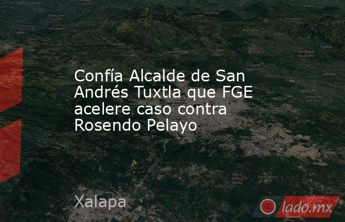 Confía Alcalde de San Andrés Tuxtla que FGE acelere caso contra Rosendo Pelayo. Noticias en tiempo real