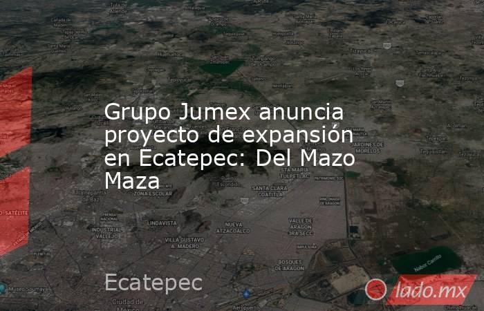 Grupo Jumex anuncia proyecto de expansión en Ecatepec: Del Mazo Maza. Noticias en tiempo real