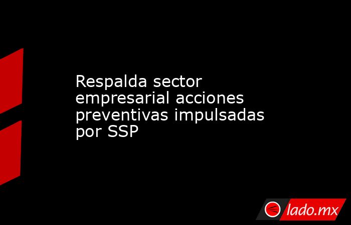 Respalda sector empresarial acciones preventivas impulsadas por SSP. Noticias en tiempo real