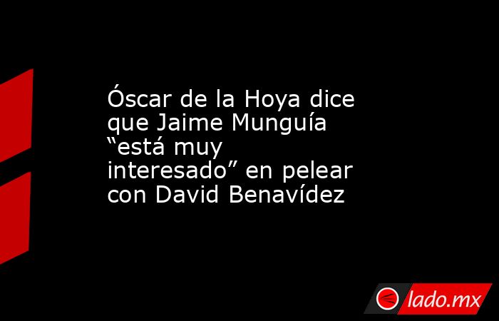 Óscar de la Hoya dice que Jaime Munguía “está muy interesado” en pelear con David Benavídez. Noticias en tiempo real