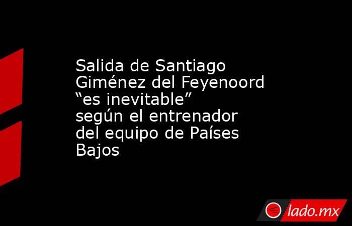 Salida de Santiago Giménez del Feyenoord “es inevitable” según el entrenador del equipo de Países Bajos. Noticias en tiempo real