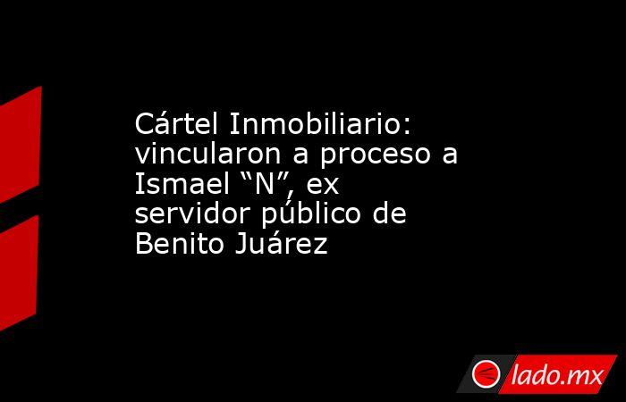 Cártel Inmobiliario: vincularon a proceso a Ismael “N”, ex servidor público de Benito Juárez. Noticias en tiempo real