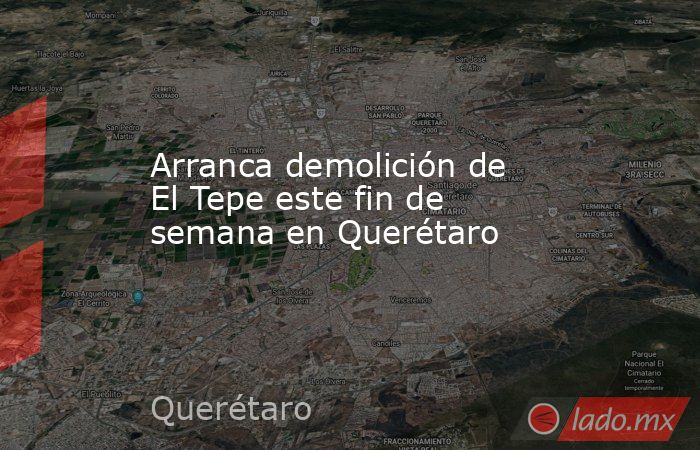 Arranca demolición de El Tepe este fin de semana en Querétaro. Noticias en tiempo real
