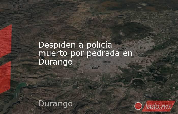 Despiden a policía muerto por pedrada en Durango. Noticias en tiempo real