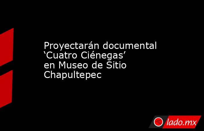 Proyectarán documental ‘Cuatro Ciénegas’ en Museo de Sitio Chapultepec. Noticias en tiempo real