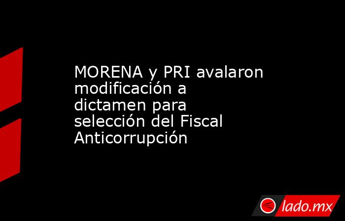 MORENA y PRI avalaron modificación a dictamen para selección del Fiscal Anticorrupción. Noticias en tiempo real