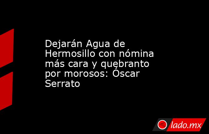 Dejarán Agua de Hermosillo con nómina más cara y quebranto por morosos: Óscar Serrato. Noticias en tiempo real