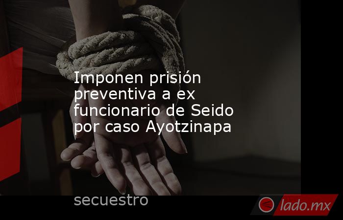 Imponen prisión preventiva a ex funcionario de Seido por caso Ayotzinapa. Noticias en tiempo real