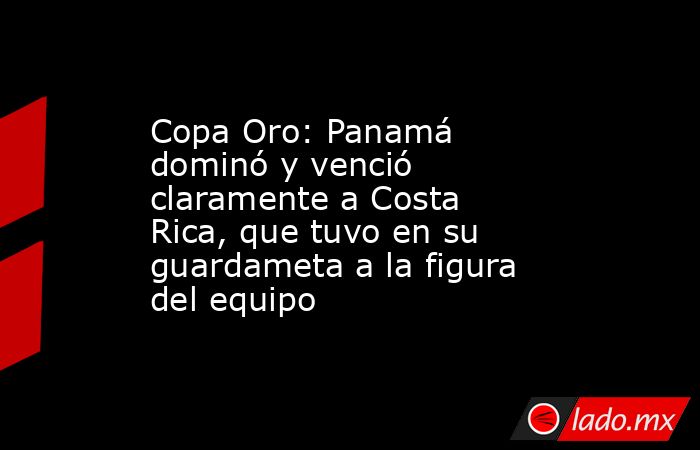 Copa Oro: Panamá dominó y venció claramente a Costa Rica, que tuvo en su guardameta a la figura del equipo. Noticias en tiempo real