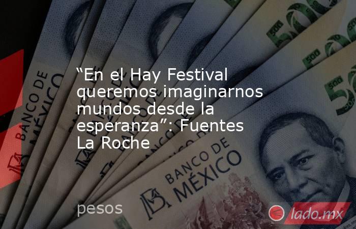 “En el Hay Festival queremos imaginarnos mundos desde la esperanza”: Fuentes La Roche. Noticias en tiempo real