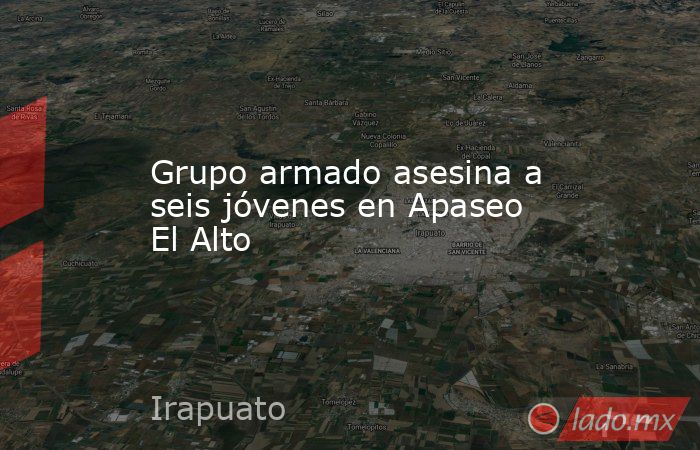 Grupo armado asesina a seis jóvenes en Apaseo El Alto. Noticias en tiempo real