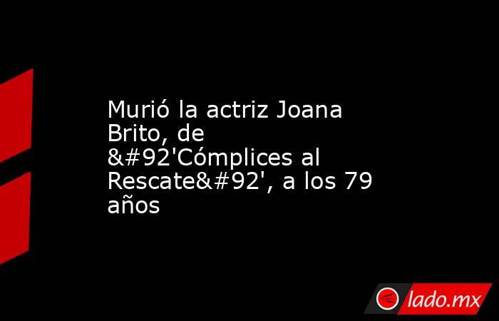 Murió la actriz Joana Brito, de \'Cómplices al Rescate\', a los 79 años. Noticias en tiempo real