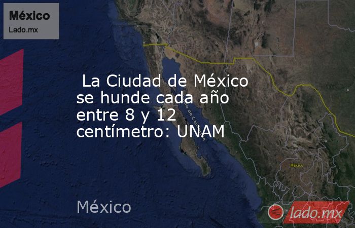  La Ciudad de México se hunde cada año entre 8 y 12 centímetro: UNAM. Noticias en tiempo real