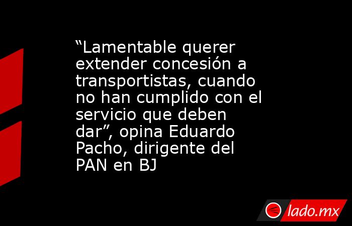 “Lamentable querer extender concesión a transportistas, cuando no han cumplido con el servicio que deben dar”, opina Eduardo Pacho, dirigente del PAN en BJ. Noticias en tiempo real