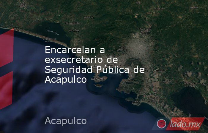 Encarcelan a exsecretario de Seguridad Pública de Acapulco. Noticias en tiempo real