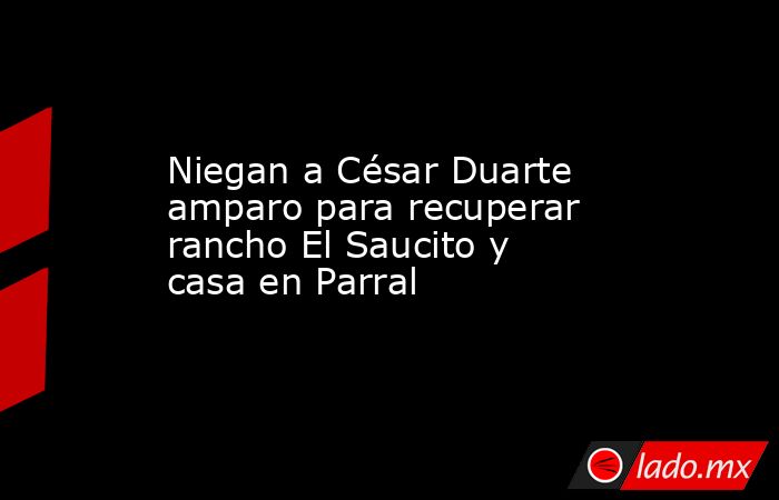 Niegan a César Duarte amparo para recuperar rancho El Saucito y casa en Parral. Noticias en tiempo real
