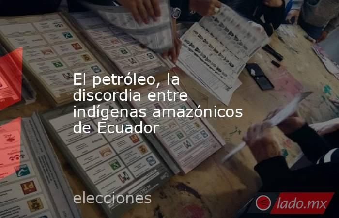 El petróleo, la discordia entre indígenas amazónicos de Ecuador. Noticias en tiempo real