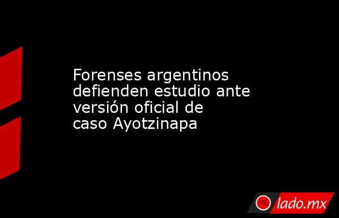 Forenses argentinos defienden estudio ante versión oficial de caso Ayotzinapa. Noticias en tiempo real