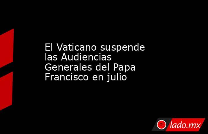 El Vaticano suspende las Audiencias Generales del Papa Francisco en julio. Noticias en tiempo real