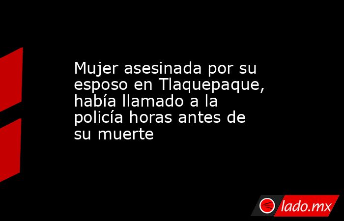 Mujer asesinada por su esposo en Tlaquepaque, había llamado a la policía horas antes de su muerte. Noticias en tiempo real