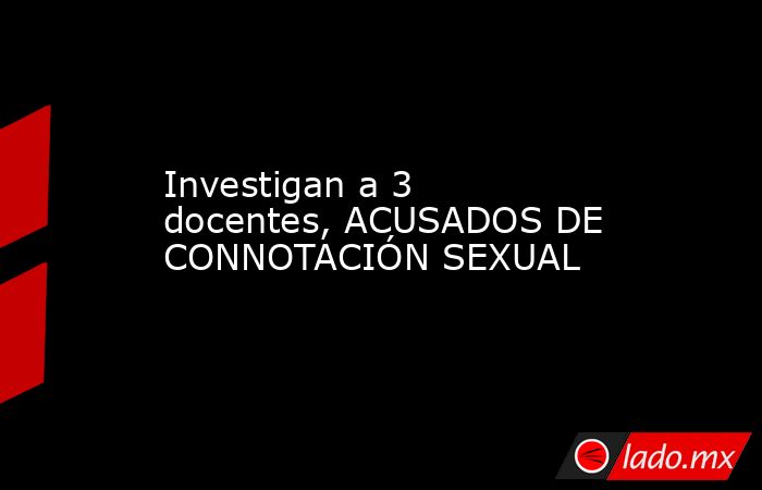 Investigan a 3 docentes, ACUSADOS DE CONNOTACIÓN SEXUAL . Noticias en tiempo real