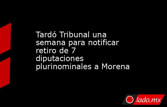 Tardó Tribunal una semana para notificar retiro de 7 diputaciones plurinominales a Morena. Noticias en tiempo real