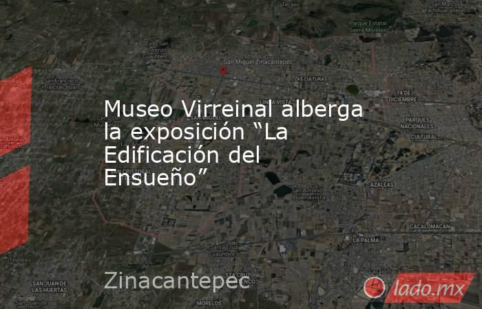 Museo Virreinal alberga la exposición “La Edificación del Ensueño”. Noticias en tiempo real