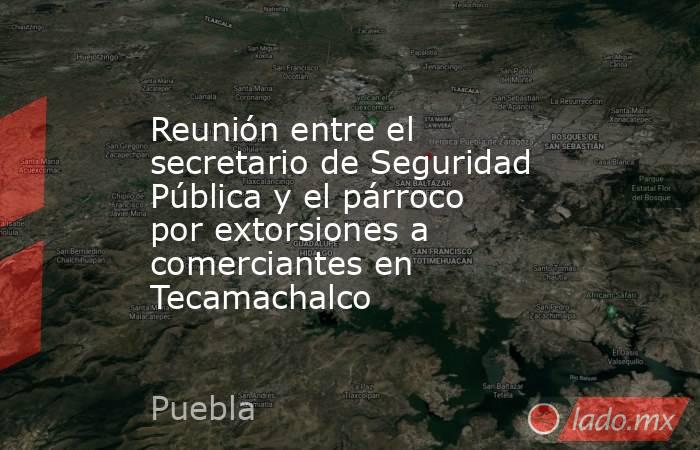 Reunión entre el secretario de Seguridad Pública y el párroco por extorsiones a comerciantes en Tecamachalco. Noticias en tiempo real