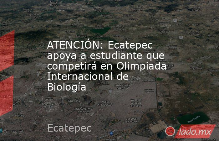 ATENCIÓN: Ecatepec apoya a estudiante que competirá en Olimpiada Internacional de Biología. Noticias en tiempo real