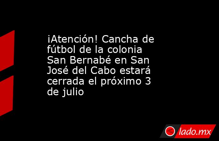 ¡Atención! Cancha de fútbol de la colonia San Bernabé en San José del Cabo estará cerrada el próximo 3 de julio. Noticias en tiempo real