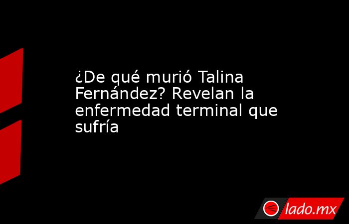 ¿De qué murió Talina Fernández? Revelan la enfermedad terminal que sufría. Noticias en tiempo real