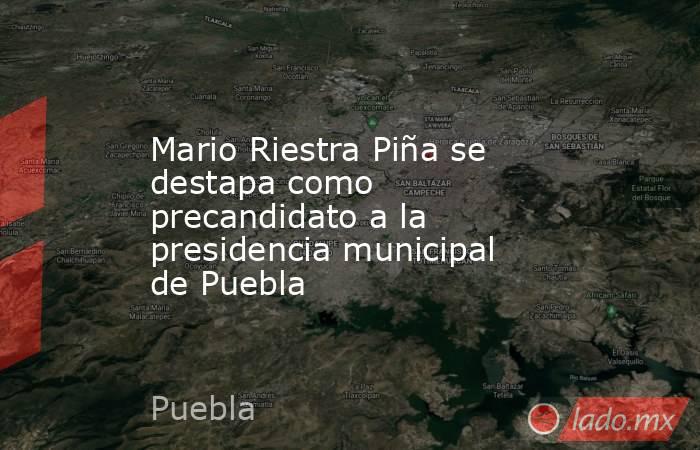 Mario Riestra Piña se destapa como precandidato a la presidencia municipal de Puebla. Noticias en tiempo real