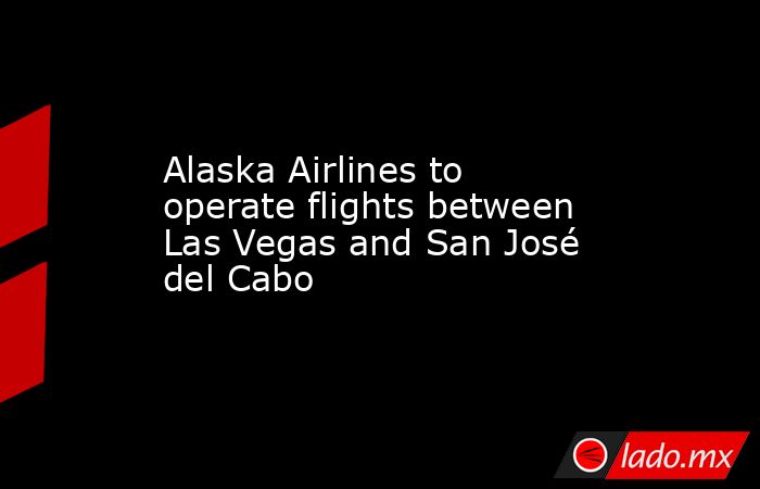 Alaska Airlines to operate flights between Las Vegas and San José del Cabo. Noticias en tiempo real