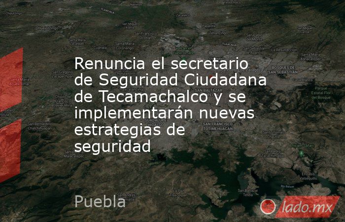 Renuncia el secretario de Seguridad Ciudadana de Tecamachalco y se implementarán nuevas estrategias de seguridad. Noticias en tiempo real