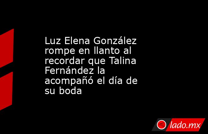 Luz Elena González rompe en llanto al recordar que Talina Fernández la acompañó el día de su boda. Noticias en tiempo real