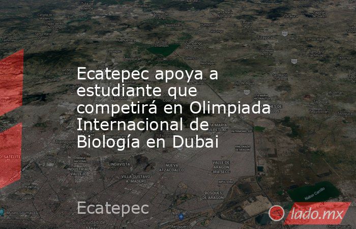 Ecatepec apoya a estudiante que competirá en Olimpiada Internacional de Biología en Dubai. Noticias en tiempo real
