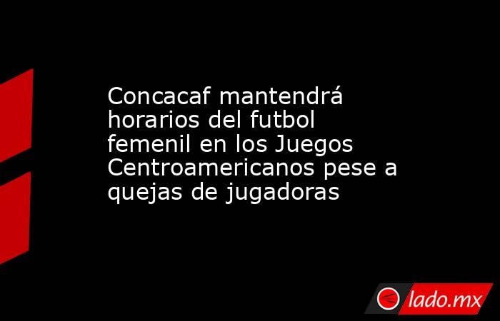 Concacaf mantendrá horarios del futbol femenil en los Juegos Centroamericanos pese a quejas de jugadoras. Noticias en tiempo real