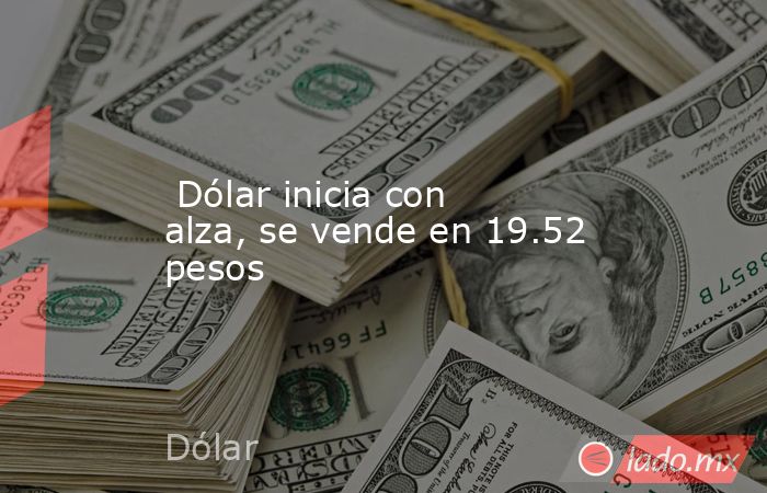  Dólar inicia con alza, se vende en 19.52 pesos. Noticias en tiempo real