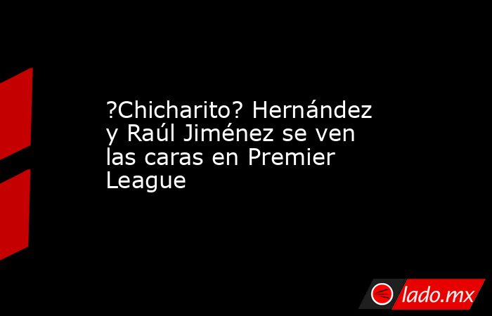 ?Chicharito? Hernández y Raúl Jiménez se ven las caras en Premier League. Noticias en tiempo real