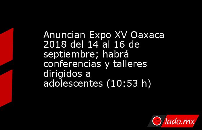Anuncian Expo XV Oaxaca 2018 del 14 al 16 de  septiembre; habrá conferencias y talleres dirigidos a adolescentes (10:53 h). Noticias en tiempo real