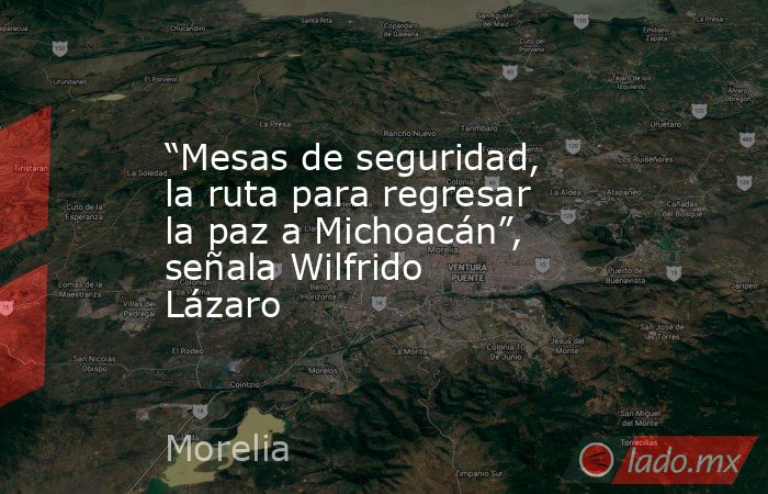 “Mesas de seguridad, la ruta para regresar la paz a Michoacán”, señala Wilfrido Lázaro. Noticias en tiempo real