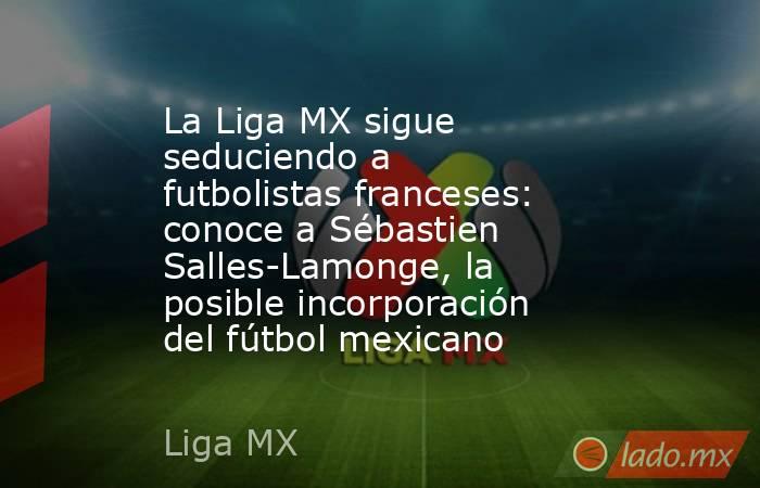 La Liga MX sigue seduciendo a futbolistas franceses: conoce a Sébastien Salles-Lamonge, la posible incorporación del fútbol mexicano. Noticias en tiempo real